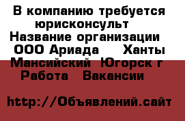  В компанию требуется юрисконсульт  › Название организации ­ ООО“Ариада“  - Ханты-Мансийский, Югорск г. Работа » Вакансии   